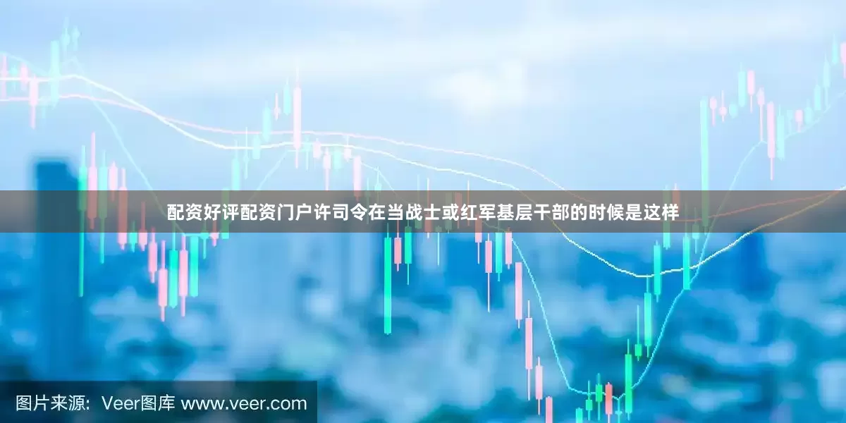 配资好评配资门户许司令在当战士或红军基层干部的时候是这样