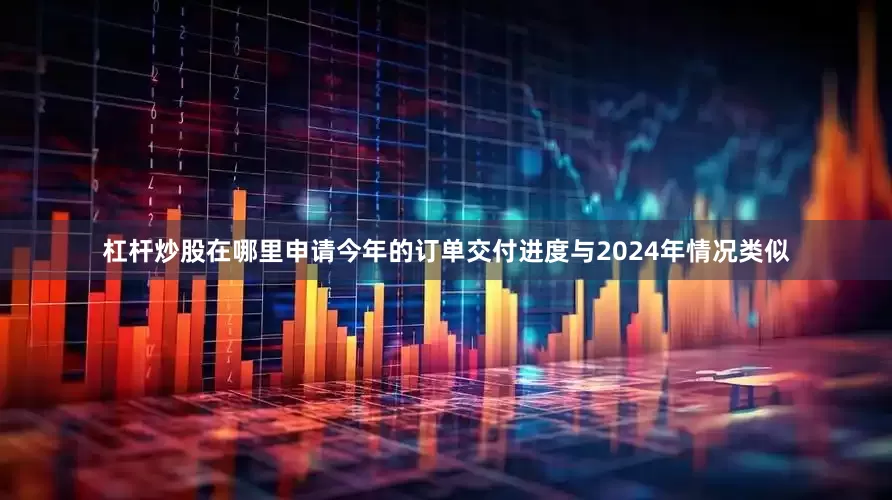 杠杆炒股在哪里申请今年的订单交付进度与2024年情况类似