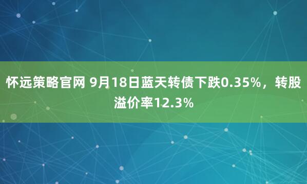 怀远策略官网 9月18日蓝天转债下跌0.35%，转股溢价率12.3%