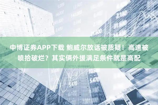中博证券APP下载 鲍威尔放话被质疑！高速被喷拾破烂？其实俩外援满足条件就是高配