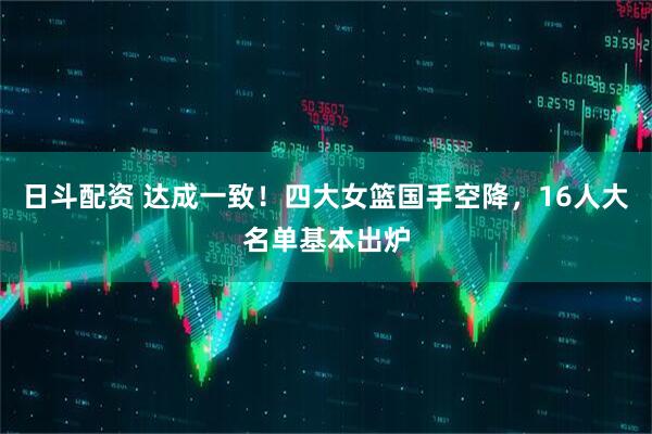 日斗配资 达成一致！四大女篮国手空降，16人大名单基本出炉