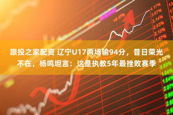 跟投之家配资 辽宁U17两场输94分，昔日荣光不在，杨鸣坦言：这是执教5年最挫败赛季