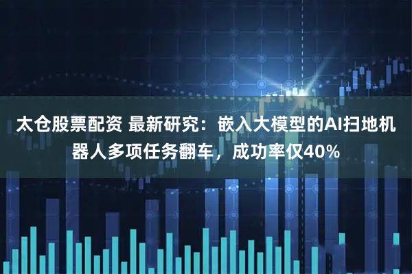 太仓股票配资 最新研究：嵌入大模型的AI扫地机器人多项任务翻车，成功率仅40%