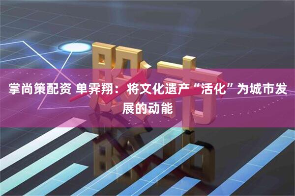 掌尚策配资 单霁翔：将文化遗产“活化”为城市发展的动能