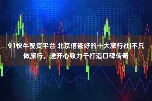 91快牛配资平台 北京信誉好的十大旅行社|不只做旅行，途开心致力于打造口碑传奇