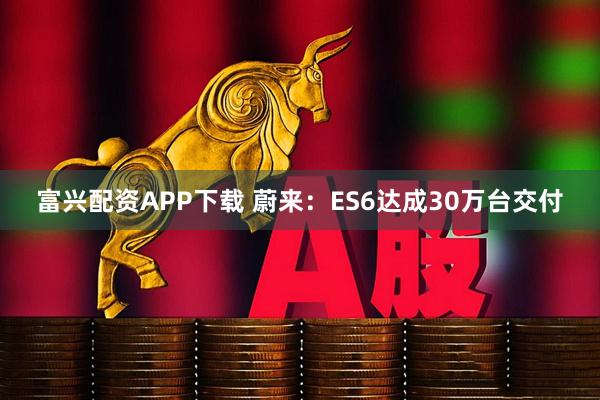 富兴配资APP下载 蔚来：ES6达成30万台交付