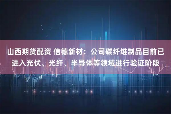 山西期货配资 信德新材：公司碳纤维制品目前已进入光伏、光纤、半导体等领域进行验证阶段
