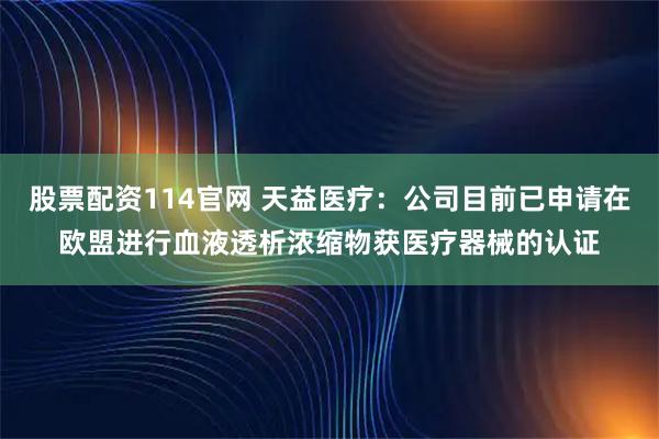 股票配资114官网 天益医疗：公司目前已申请在欧盟进行血液透析浓缩物获医疗器械的认证