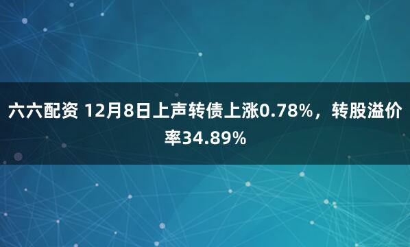 六六配资 12月8日上声转债上涨0.78%，转股溢价率34.89%