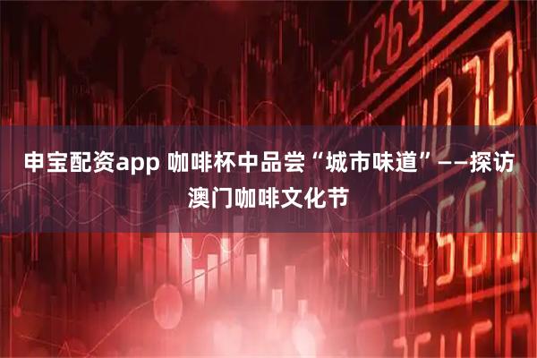 申宝配资app 咖啡杯中品尝“城市味道”——探访澳门咖啡文化节