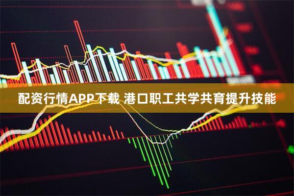 配资行情APP下载 港口职工共学共育提升技能