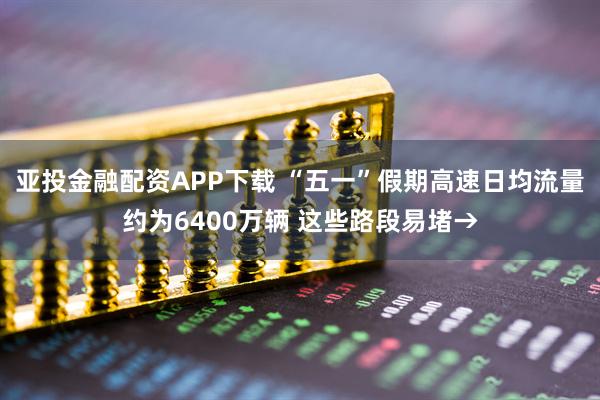 亚投金融配资APP下载 “五一”假期高速日均流量约为6400万辆 这些路段易堵→