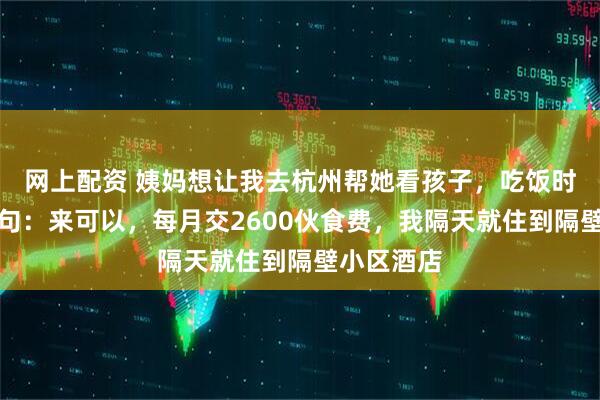 网上配资 姨妈想让我去杭州帮她看孩子，吃饭时姨父提了句：来可以，每月交2600伙食费，我隔天就住到隔壁小区酒店